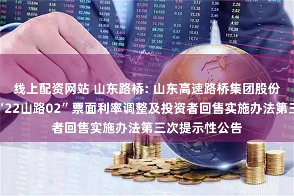 线上配资网站 山东路桥: 山东高速路桥集团股份有限公司关于“22山路02”票面利率调整及投资者回售实施办法第三次提示性公告