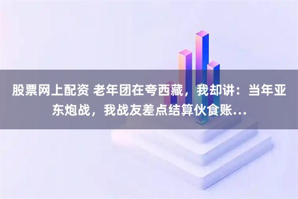 股票网上配资 老年团在夸西藏，我却讲：当年亚东炮战，我战友差点结算伙食账…
