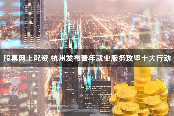 股票网上配资 杭州发布青年就业服务攻坚十大行动