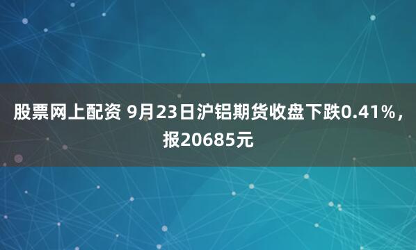 股票网上配资 9月23日沪铝期货收盘下跌0.41%，报20685元