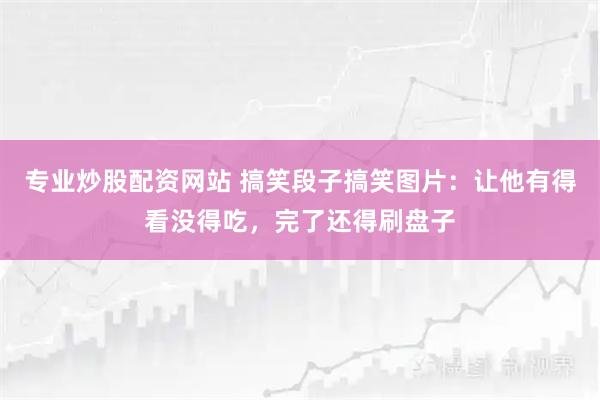 专业炒股配资网站 搞笑段子搞笑图片：让他有得看没得吃，完了还得刷盘子