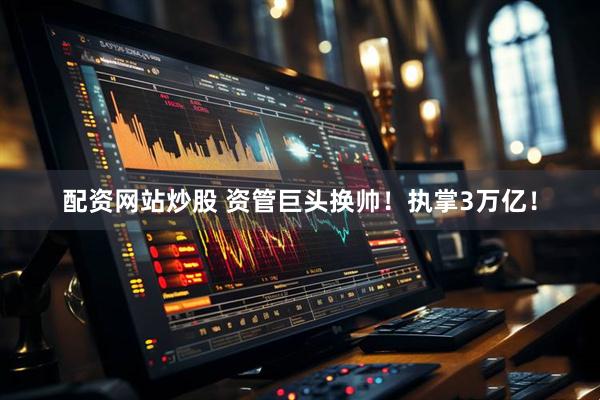 配资网站炒股 资管巨头换帅！执掌3万亿！