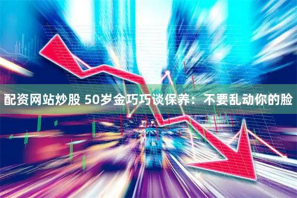 配资网站炒股 50岁金巧巧谈保养：不要乱动你的脸