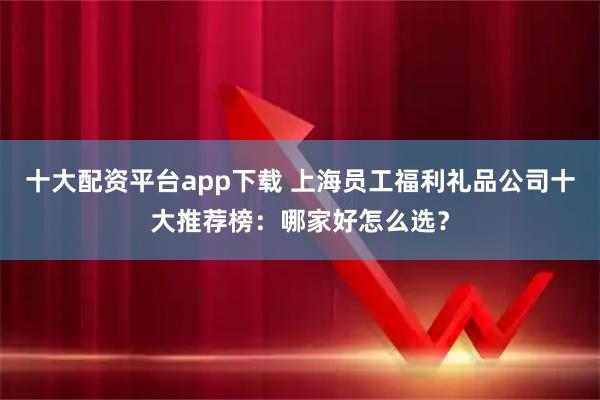 十大配资平台app下载 上海员工福利礼品公司十大推荐榜：哪家好怎么选？