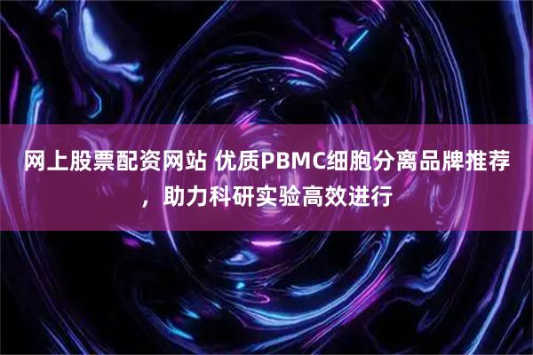 网上股票配资网站 优质PBMC细胞分离品牌推荐，助力科研实验高效进行