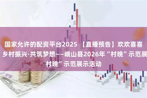 国家允许的配资平台2025 【直播预告】欢欢喜喜过大年 乡村振兴·共筑梦想——峨山县2026年“村晚”示范展示活动