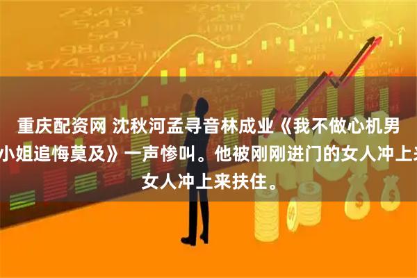 重庆配资网 沈秋河孟寻音林成业《我不做心机男后孟大小姐追悔莫及》一声惨叫。他被刚刚进门的女人冲上来扶住。