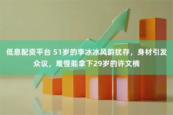低息配资平台 51岁的李冰冰风韵犹存，身材引发众议，难怪能拿下29岁的许文楠