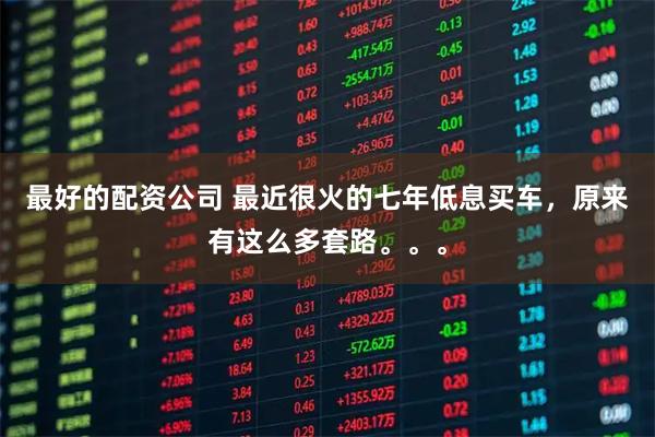 最好的配资公司 最近很火的七年低息买车，原来有这么多套路。。。