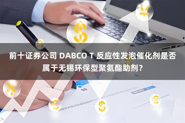 前十证券公司 DABCO T 反应性发泡催化剂是否属于无锡环保型聚氨酯助剂？