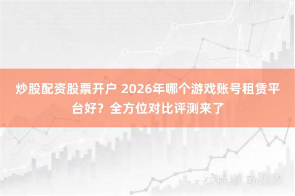 炒股配资股票开户 2026年哪个游戏账号租赁平台好？全方位对比评测来了