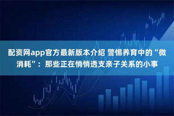 配资网app官方最新版本介绍 警惕养育中的“微消耗”：那些正在悄悄透支亲子关系的小事