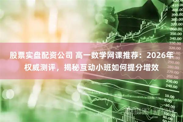 股票实盘配资公司 高一数学网课推荐：2026年权威测评，揭秘互动小班如何提分增效