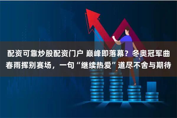 配资可靠炒股配资门户 巅峰即落幕？冬奥冠军曲春雨挥别赛场，一句“继续热爱”道尽不舍与期待