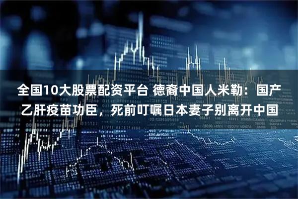 全国10大股票配资平台 德裔中国人米勒：国产乙肝疫苗功臣，死前叮嘱日本妻子别离开中国