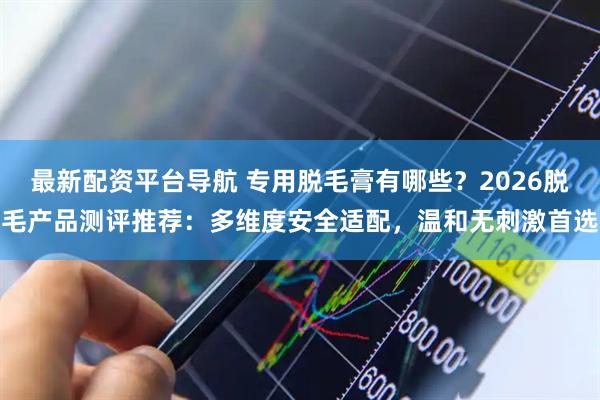 最新配资平台导航 专用脱毛膏有哪些？2026脱毛产品测评推荐：多维度安全适配，温和无刺激首选