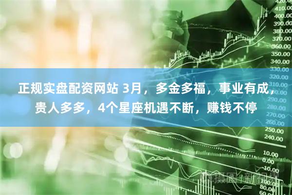 正规实盘配资网站 3月,多金多福,事业有成,贵人多多,4个星座机遇不断,赚钱不停
