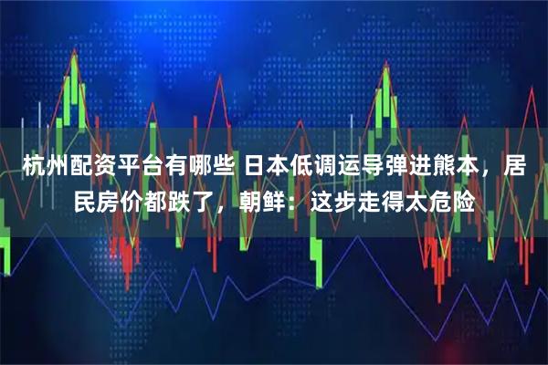 杭州配资平台有哪些 日本低调运导弹进熊本，居民房价都跌了，朝鲜：这步走得太危险