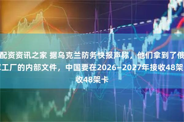 配资资讯之家 据乌克兰防务快报声称，他们拿到了俄军工厂的内部文件，中国要在2026—2027年接收48架卡