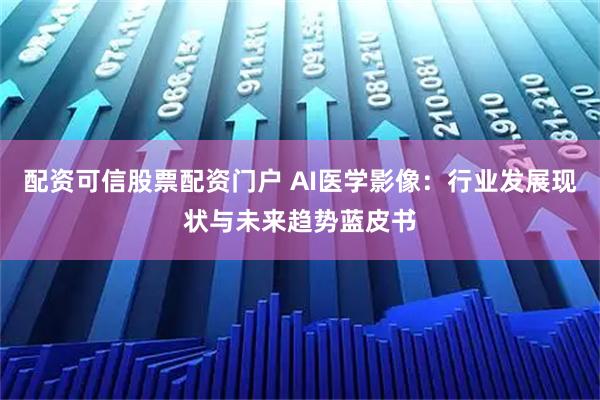 配资可信股票配资门户 AI医学影像：行业发展现状与未来趋势蓝皮书