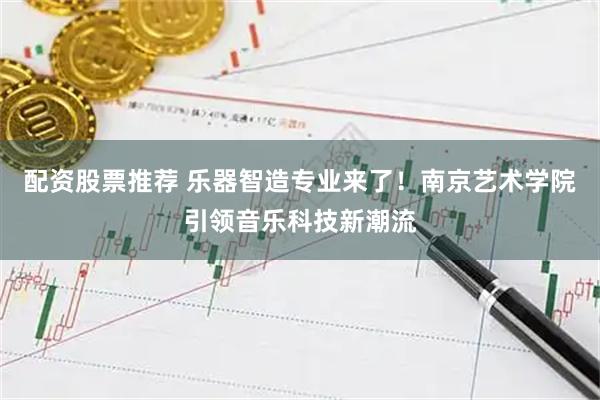配资股票推荐 乐器智造专业来了！南京艺术学院引领音乐科技新潮流