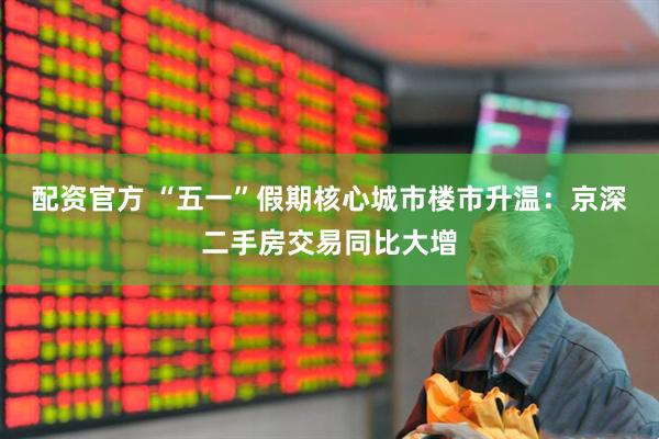 配资官方 “五一”假期核心城市楼市升温：京深二手房交易同比大增