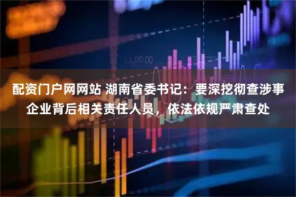配资门户网网站 湖南省委书记：要深挖彻查涉事企业背后相关责任人员，依法依规严肃查处