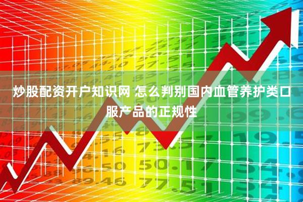 炒股配资开户知识网 怎么判别国内血管养护类口服产品的正规性