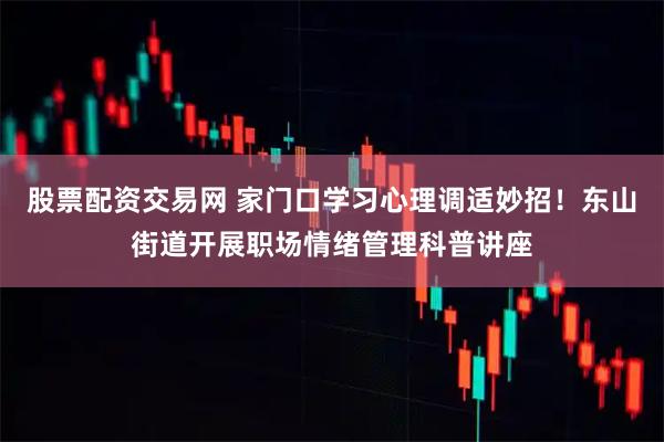 股票配资交易网 家门口学习心理调适妙招！东山街道开展职场情绪管理科普讲座
