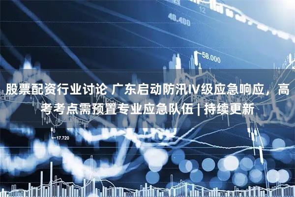 股票配资行业讨论 广东启动防汛Ⅳ级应急响应，高考考点需预置专业应急队伍 | 持续更新