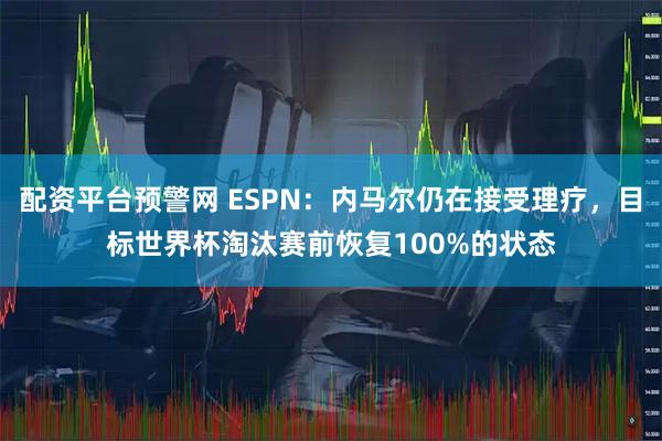 配资平台预警网 ESPN：内马尔仍在接受理疗，目标世界杯淘汰赛前恢复100%的状态