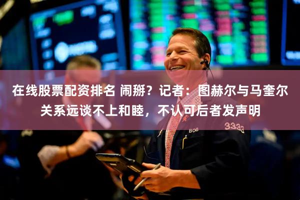 在线股票配资排名 闹掰？记者：图赫尔与马奎尔关系远谈不上和睦，不认可后者发声明