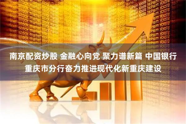 南京配资炒股 金融心向党 聚力谱新篇 中国银行重庆市分行奋力推进现代化新重庆建设