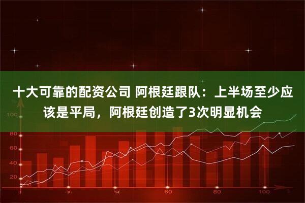 十大可靠的配资公司 阿根廷跟队：上半场至少应该是平局，阿根廷创造了3次明显机会