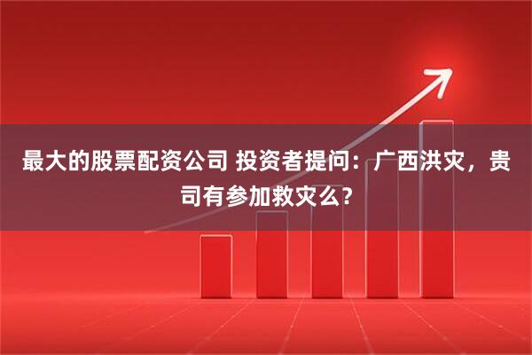 最大的股票配资公司 投资者提问：广西洪灾，贵司有参加救灾么？