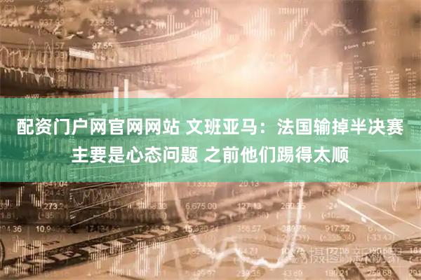 配资门户网官网网站 文班亚马：法国输掉半决赛主要是心态问题 之前他们踢得太顺