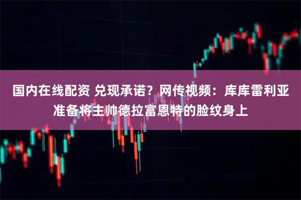 国内在线配资 兑现承诺？网传视频：库库雷利亚准备将主帅德拉富恩特的脸纹身上
