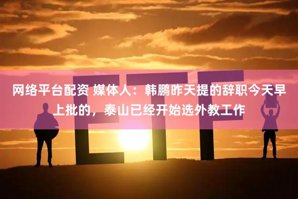 网络平台配资 媒体人：韩鹏昨天提的辞职今天早上批的，泰山已经开始选外教工作