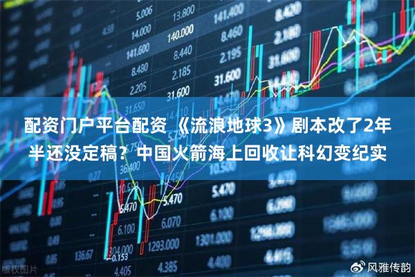 配资门户平台配资 《流浪地球3》剧本改了2年半还没定稿？中国火箭海上回收让科幻变纪实