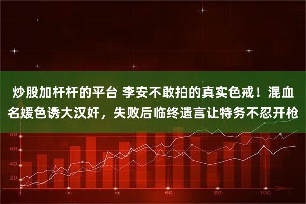 炒股加杆杆的平台 李安不敢拍的真实色戒！混血名媛色诱大汉奸，失败后临终遗言让特务不忍开枪