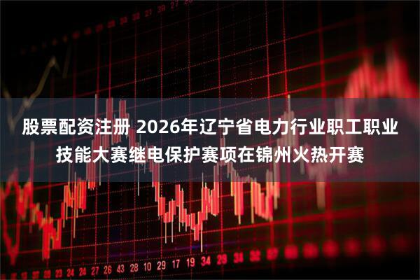 股票配资注册 2026年辽宁省电力行业职工职业技能大赛继电保护赛项在锦州火热开赛