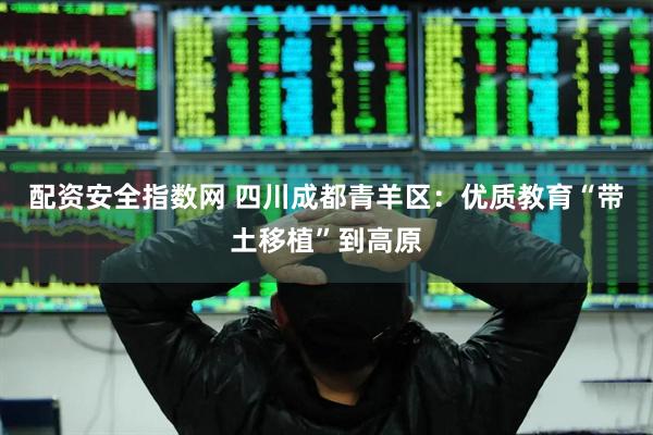 配资安全指数网 四川成都青羊区：优质教育“带土移植”到高原
