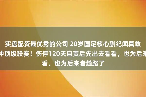 实盘配资最优秀的公司 20岁国足核心蒯纪闻真敢说：不硬冲顶级联赛！伤停120天自责后先出去看看，也为后来者趟路了