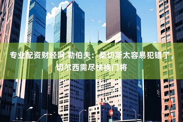 专业配资财经网 勒伯夫：桑切斯太容易犯错了，切尔西需尽快换门将