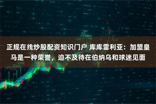 正规在线炒股配资知识门户 库库雷利亚：加盟皇马是一种荣誉，迫不及待在伯纳乌和球迷见面
